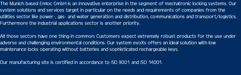 The Munich based Emloc GmbH is an innovative enterprise in the segment of mechatronic locking systems. Our system solutions and services target in particular on the needs and requirements of companies from the utilities sector like power-, gas- and water generation and distribution, communications and transport/logistics. Furthermore the industrial applications sector is another priority. All those sectors have one thing in common: Customers expect extremely robust products for the use under adverse and challenging environmental conditions. Our system evoXs offers an ideal solution with low maintenance locks operating without batteries and sophisticated rechargeable keys. Our manufacturing site is certified in accordance to ISO 9001 and ISO 14001. 