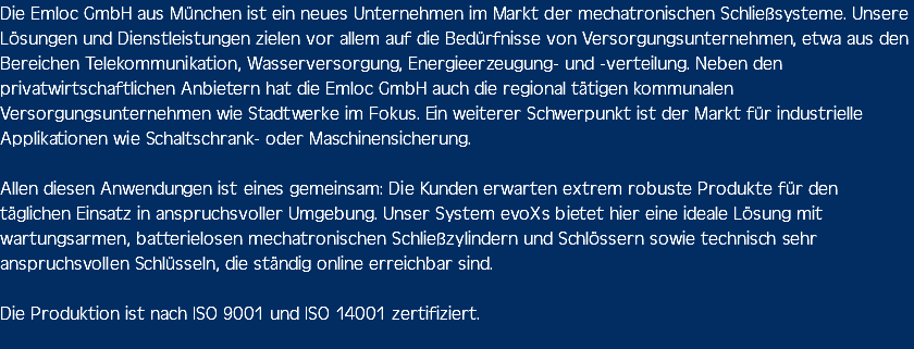 Die Emloc GmbH aus München ist ein neues Unternehmen im Markt der mechatronischen Schließsysteme. Unsere Lösungen und Dienstleistungen zielen vor allem auf die Bedürfnisse von Versorgungsunternehmen, etwa aus den Bereichen Telekommunikation, Wasserversorgung, Energieerzeugung- und -verteilung. Neben den privatwirtschaftlichen Anbietern hat die Emloc GmbH auch die regional tätigen kommunalen Versorgungsunternehmen wie Stadtwerke im Fokus. Ein weiterer Schwerpunkt ist der Markt für industrielle Applikationen wie Schaltschrank- oder Maschinensicherung. Allen diesen Anwendungen ist eines gemeinsam: Die Kunden erwarten extrem robuste Produkte für den täglichen Einsatz in anspruchsvoller Umgebung. Unser System evoXs bietet hier eine ideale Lösung mit wartungsarmen, batterielosen mechatronischen Schließzylindern und Schlössern sowie technisch sehr anspruchsvollen Schlüsseln, die ständig online erreichbar sind. Die Produktion ist nach ISO 9001 und ISO 14001 zertifiziert. 